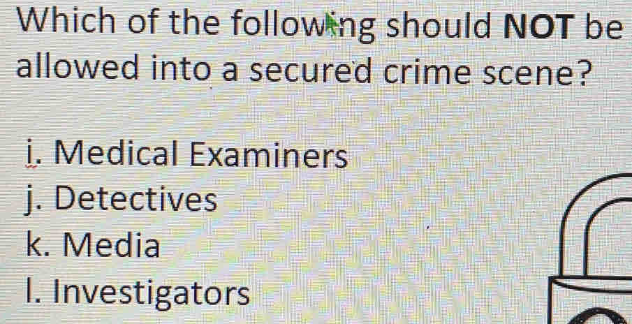 Which of the following should NOT be
allowed into a secured crime scene?
i. Medical Examiners
j. Detectives
k. Media
I. Investigators