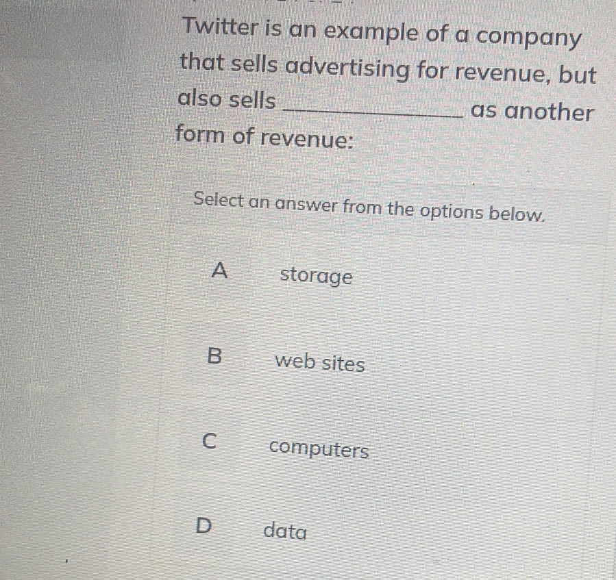 Twitter is an example of a company
that sells advertising for revenue, but
also sells _as another
form of revenue:
Select an answer from the options below.
A storage
B web sites
C computers
D data