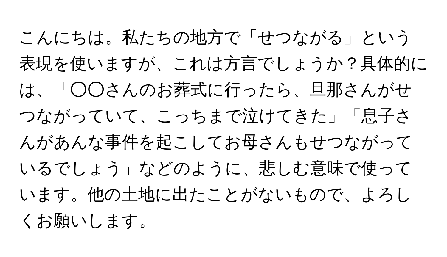 こんにちは。私たちの地方で「せつながる」という表現を使いますが、これは方言でしょうか？具体的には、「○○さんのお葬式に行ったら、旦那さんがせつながっていて、こっちまで泣けてきた」「息子さんがあんな事件を起こしてお母さんもせつながっているでしょう」などのように、悲しむ意味で使っています。他の土地に出たことがないもので、よろしくお願いします。