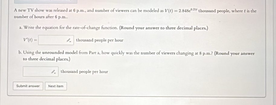 A new TV show was released at 6 p.m., and number of viewers can be modeled as V(t)=2.848e^(0.21t) thousand people, where t is the 
number of hours after 6 p.m.. 
a. Write the equation for the rate-of-change function. (Round your answer to three decimal places.)
V'(t)=□ thousand people per hour
b. Using the unrounded model from Part a, how quickly was the number of viewers changing at 8 p.m.? (Round your answer 
to three decimal places.) 
thousand people per hour
Submit answer Next item