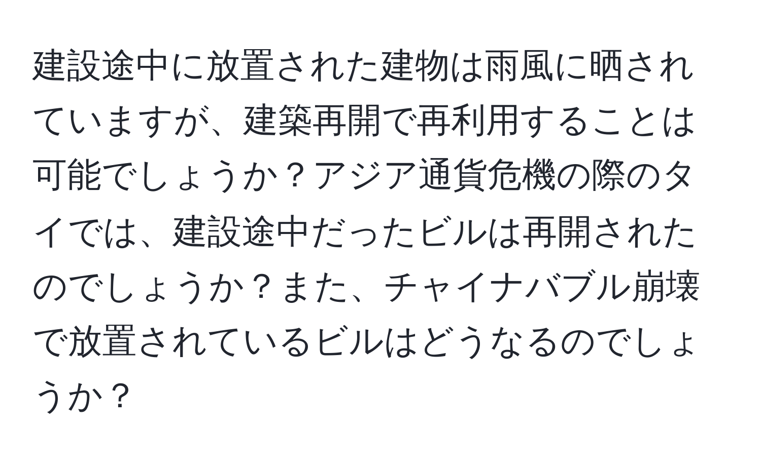 建設途中に放置された建物は雨風に晒されていますが、建築再開で再利用することは可能でしょうか？アジア通貨危機の際のタイでは、建設途中だったビルは再開されたのでしょうか？また、チャイナバブル崩壊で放置されているビルはどうなるのでしょうか？