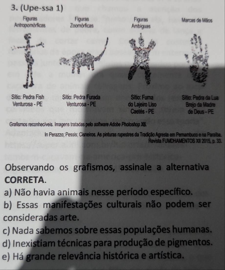 In Perazzo; Pessis; Cisneiros. As pinturas rupestres da Tradição Agreste em Pernambuco e na Paraíba.
Revista FUMDHAMENTOS XII 2015, p. 33.
Observando os grafismos, assinale a alternativa
CORRETA.
a) Não havia animais nesse período específico.
b) Essas manifestações culturais não podem ser
consideradas arte.
c) Nada sabemos sobre essas populações humanas.
d) Inexistiam técnicas para produção de pigmentos.
e) Há grande relevância histórica e artística.