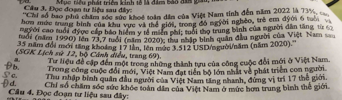 Mục tiêu phát triên kinh tê là đảm bảo dân giau,
Câu 3. Đọc đoạn tư liệu sau đây:
“Chi số bao phủ chăm sóc sức khoẻ toàn dân của Việt Nam tính đến năm 2022 là 73%, cao
hơn mức trung bình của khu vực và thế giới, trong đó ngyời nghèo, trẻ em dýới 6 tuổi và
ngyời cao tuổi đyợc cấp bảo hiểm y tế miễn phí; tuổi thọ trung bình của người dân tăng từ 62
tuổi (năm 1990) lên 73,7 tuổi (năm 2020); thu nhập bình quân đầu người của Việt Nam sau
35 năm đổi mới tăng khoảng 17 lần, lên mức 3.512 USD/người/năm (năm 2020).''
(SGK Lịch sử 12, bộ Cánh diều, trang 69).
a. Từ liệu đề cập đến một trong những thành tựu của công cuộc đổi mới ở Việt Nam.
b. Trong công cuộc đổi mới, Việt Nam đạt tiến bộ lớn nhất về phát triển con người.
c. Thu nhập bỉnh quân đầu người của Việt Nam tăng nhanh, đứng vị trí 17 thế giới.
d. Chỉ số chăm sóc sức khỏc toàn dân của Việt Nam ở mức hơn trung bình thế giới.
Câu 4. Đọc đoạn tư liệu sau đây: