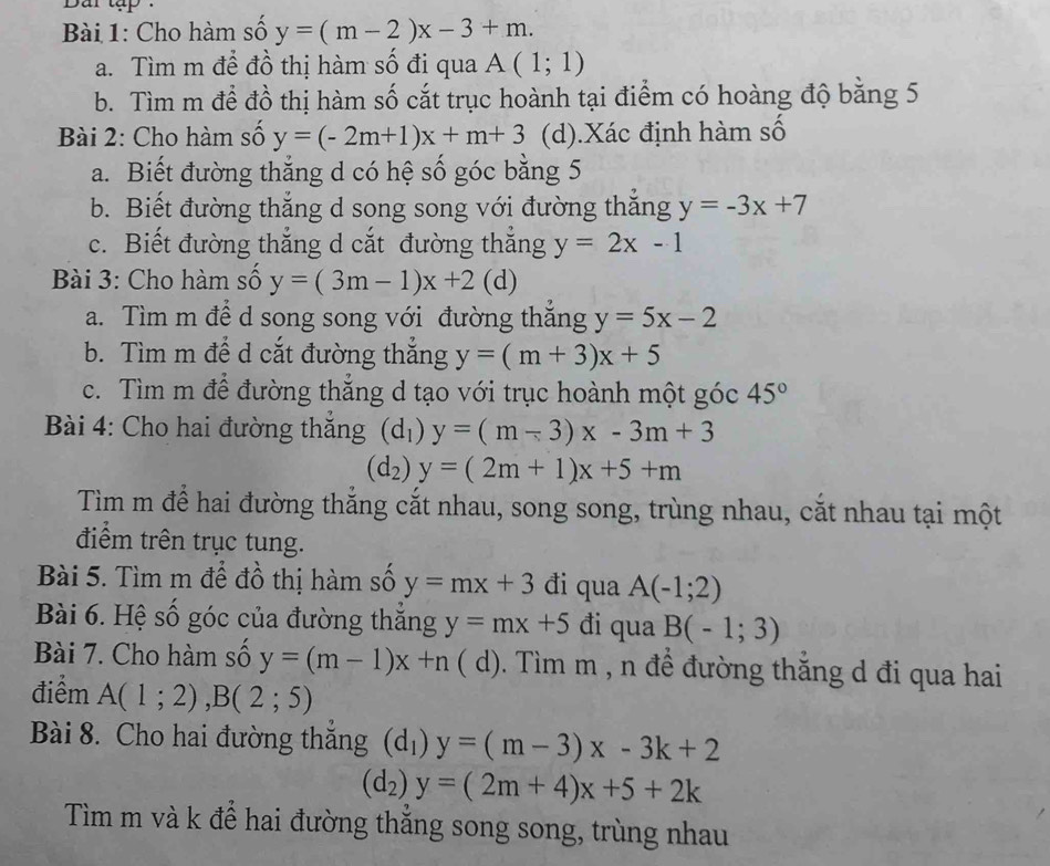 Dai tập 
Bài 1: Cho hàm số y=(m-2)x-3+m.
a. Tìm m để đồ thị hàm số đi qua A(1;1)
b. Tìm m để đồ thị hàm số cắt trục hoành tại điểm có hoàng độ bằng 5
Bài 2: Cho hàm số y=(-2m+1)x+m+3 (d).Xác định hàm số
a. Biết đường thẳng d có hệ số góc bằng 5
b. Biết đường thắng d song song với đường thắng y=-3x+7
c. Biết đường thắng d cắt đường thắng y=2x-1
Bài 3: Cho hàm số y=(3m-1)x+2 (d)
a. Tìm m để d song song với đường thăng y=5x-2
b. Tìm m để d cắt đường thắng y=(m+3)x+5
c. Tìm m để đường thăng d tạo với trục hoành một góc 45°
Bài 4: Cho hai đường thăng (d_1)y=(m-3)x-3m+3
(d_2)y=(2m+1)x+5+m
Tìm m để hai đường thắng cắt nhau, song song, trùng nhau, cắt nhau tại một
điểm trên trục tung.
Bài 5. Tìm m để đồ thị hàm số y=mx+3 đi qua A(-1;2)
Bài 6. Hệ số góc của đường thăng y=mx+5 đi qua B(-1;3)
Bài 7. Cho hàm số y=(m-1)x+n ( d). Tìm m , n đề đường thăng d đi qua hai
điểm A(1;2),B(2;5)
Bài 8. Cho hai đường thắng (d_1)y=(m-3)x-3k+2
(d_2)y=(2m+4)x+5+2k
Tìm m và k để hai đường thắng song song, trùng nhau