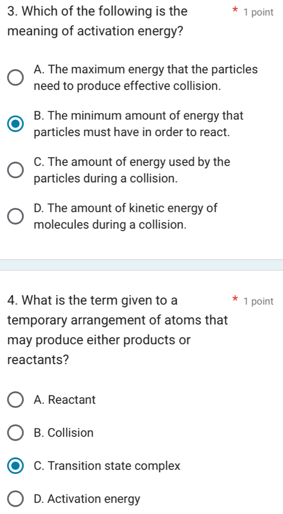 Which of the following is the 1 point
meaning of activation energy?
A. The maximum energy that the particles
need to produce effective collision.
B. The minimum amount of energy that
particles must have in order to react.
C. The amount of energy used by the
particles during a collision.
D. The amount of kinetic energy of
molecules during a collision.
4. What is the term given to a 1 point
temporary arrangement of atoms that
may produce either products or
reactants?
A. Reactant
B. Collision
C. Transition state complex
D. Activation energy