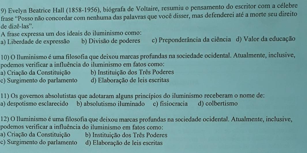 Evelyn Beatrice Hall (1858-1956), biógrafa de Voltaire, resumiu o pensamento do escritor com a célebre
frase “Posso não concordar com nenhuma das palavras que você disser, mas defenderei até a morte seu direito
de dizê-las''.
A frase expressa um dos ideais do iluminismo como:
a) Liberdade de expressão b) Divisão de poderes c) Preponderância da ciência d) Valor da educação
10) O Iluminismo é uma filosofia que deixou marcas profundas na sociedade ocidental. Atualmente, inclusive,
podemos verificar a influência do iluminismo em fatos como:
a) Criação da Constituição b) Instituição dos Três Poderes
c) Surgimento do parlamento d) Elaboração de leis escritas
11) Os governos absolutistas que adotaram alguns princípios do iluminismo receberam o nome de:
a) despotismo esclarecido b) absolutismo iluminado c) fisiocracia d) colbertismo
12) O Iluminismo é uma filosofia que deixou marcas profundas na sociedade ocidental. Atualmente, inclusive,
podemos verificar a influência do iluminismo em fatos como:
a) Criação da Constituição b) Instituição dos Três Poderes
c) Surgimento do parlamento d) Elaboração de leis escritas