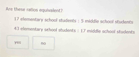 Are these ratios equivalent?
17 elementary school students : 5 middle school students
43 elementary school students : 17 middle schoo! students
yes no