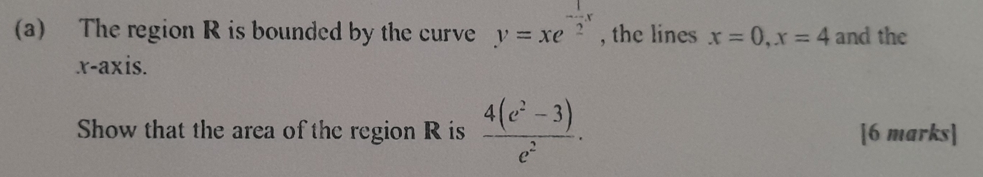 The region R is bounded by the curve y=xe^(-frac 1)2x , the lines x=0, x=4 and the 
x-axis. 
Show that the area of the region R is  (4(e^2-3))/e^2 . [6 marks]