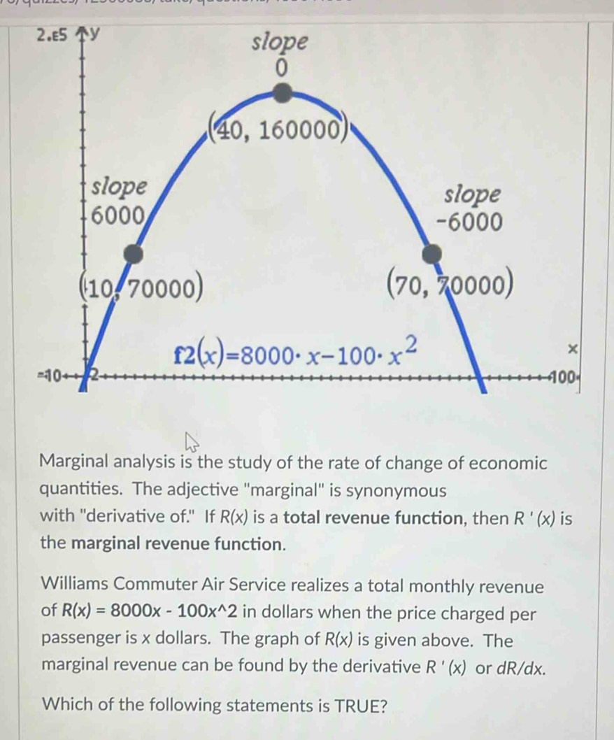 Marginal analysis is the study of the rate of change of economic
quantities. The adjective "marginal" is synonymous
with "derivative of." If R(x) is a total revenue function, then R'(x) is
the marginal revenue function.
Williams Commuter Air Service realizes a total monthly revenue
of R(x)=8000x-100x^(wedge)2 in dollars when the price charged per
passenger is x dollars. The graph of R(x) is given above. The
marginal revenue can be found by the derivative R'(x) or dR/dx.
Which of the following statements is TRUE?