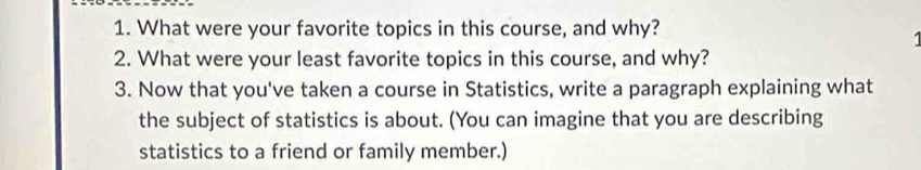 What were your favorite topics in this course, and why? 
1 
2. What were your least favorite topics in this course, and why? 
3. Now that you've taken a course in Statistics, write a paragraph explaining what 
the subject of statistics is about. (You can imagine that you are describing 
statistics to a friend or family member.)