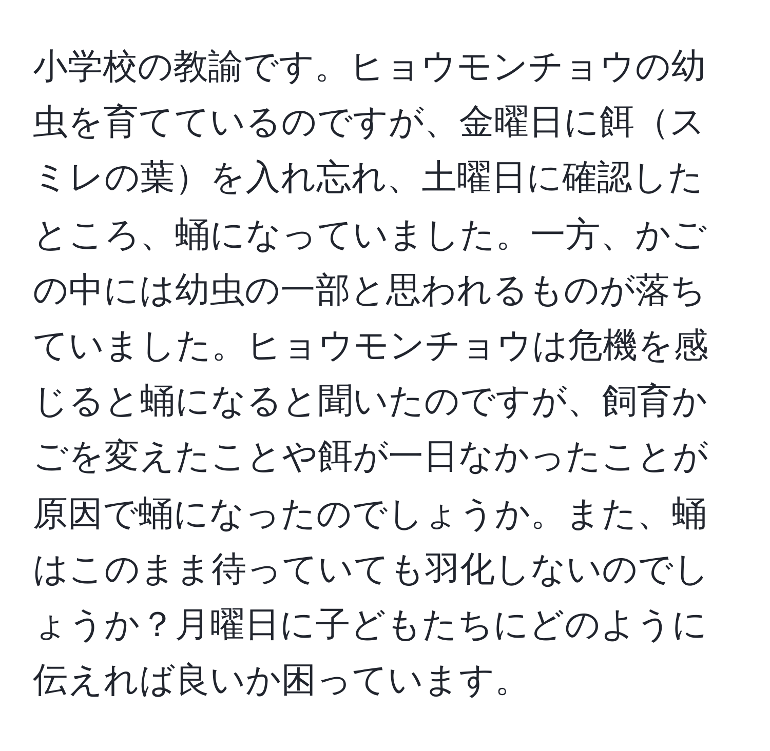 小学校の教諭です。ヒョウモンチョウの幼虫を育てているのですが、金曜日に餌スミレの葉を入れ忘れ、土曜日に確認したところ、蛹になっていました。一方、かごの中には幼虫の一部と思われるものが落ちていました。ヒョウモンチョウは危機を感じると蛹になると聞いたのですが、飼育かごを変えたことや餌が一日なかったことが原因で蛹になったのでしょうか。また、蛹はこのまま待っていても羽化しないのでしょうか？月曜日に子どもたちにどのように伝えれば良いか困っています。