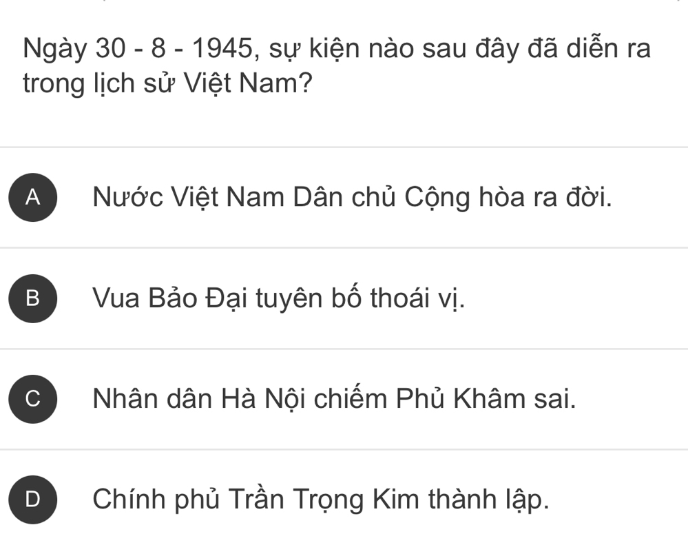 Ngày 30 - 8 - 1945, sự kiện nào sau đây đã diễn ra
trong lịch sử Việt Nam?
A Nước Việt Nam Dân chủ Cộng hòa ra đời.
B Vua Bảo Đại tuyên bố thoái vị.
C Nhân dân Hà Nội chiếm Phủ Khâm sai.
D Chính phủ Trần Trọng Kim thành lập.