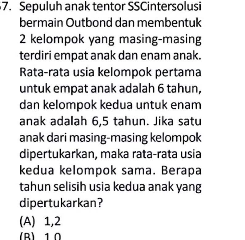 Sepuluh anak tentor SSCintersolusi
bermain Outbond dan membentuk
2 kelompok yang masing-masing
terdiri empat anak dan enam anak.
Rata-rata usia kelompok pertama
untuk empat anak adalah 6 tahun,
dan kelompok kedua untuk enam
anak adalah 6,5 tahun. Jika satu
anak dari masing-masing kelompok
dipertukarkan, maka rata-rata usia
kedua kelompok sama. Berapa
tahun selisih usia kedua anak yang
dipertukarkan?
(A) 1, 2
(B) 10