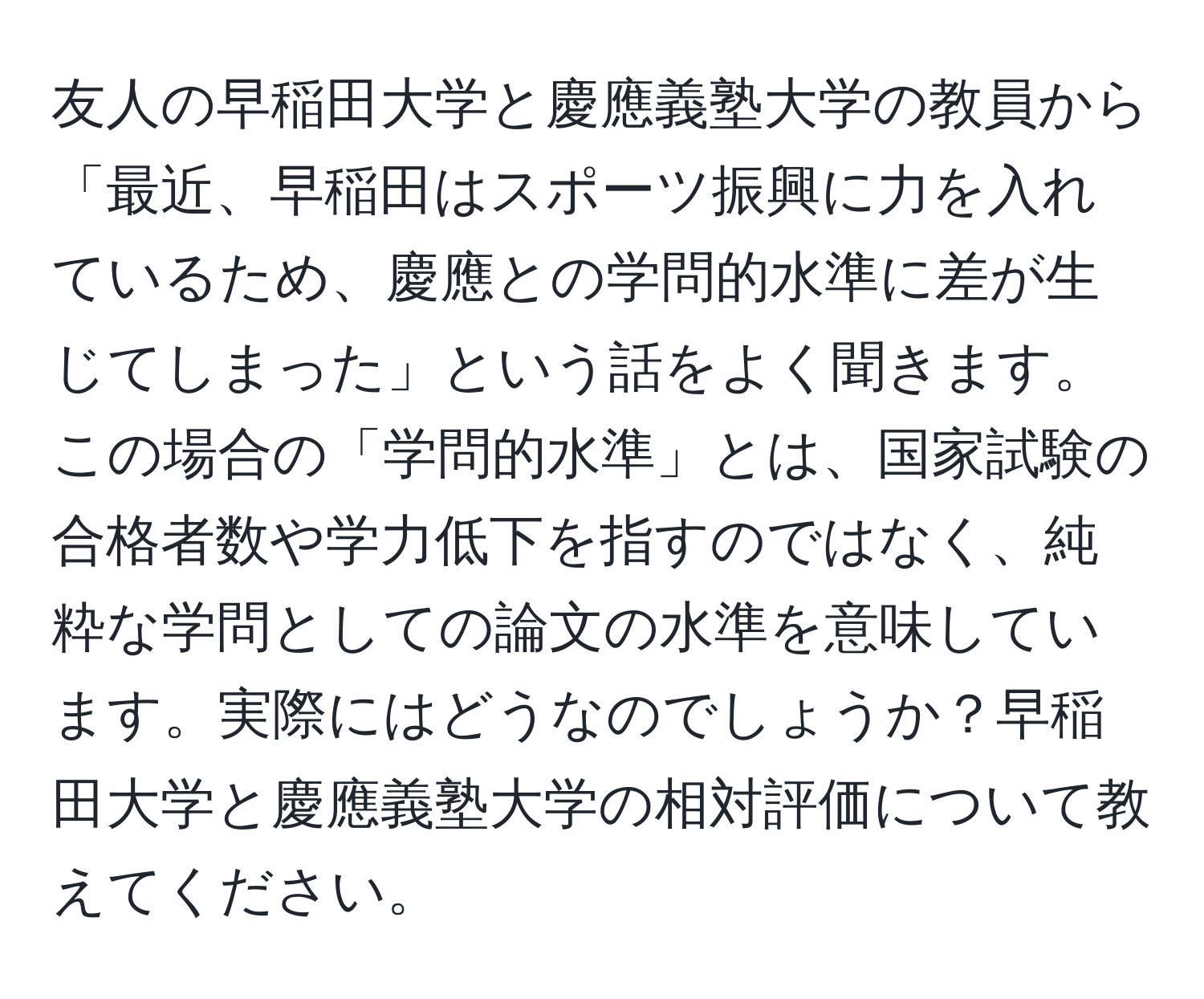 友人の早稲田大学と慶應義塾大学の教員から「最近、早稲田はスポーツ振興に力を入れているため、慶應との学問的水準に差が生じてしまった」という話をよく聞きます。この場合の「学問的水準」とは、国家試験の合格者数や学力低下を指すのではなく、純粋な学問としての論文の水準を意味しています。実際にはどうなのでしょうか？早稲田大学と慶應義塾大学の相対評価について教えてください。