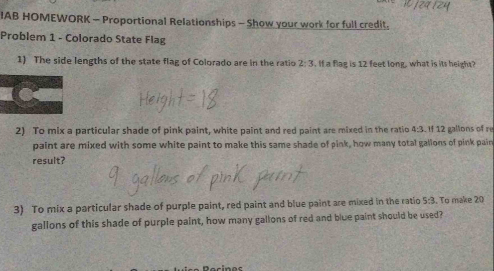 IAB HOMEWORK - Proportional Relationships - Show your work for full credit. 
Problem 1 - Colorado State Flag 
1) The side lengths of the state flag of Colorado are in the ratio 2:3. If a flag is 12 feet long, what is its height? 
2) To mix a particular shade of pink paint, white paint and red paint are mixed in the ratio 4:3. If 12 gallons of re 
paint are mixed with some white paint to make this same shade of pink, how many total gallons of pink pain 
result? 
3) To mix a particular shade of purple paint, red paint and blue paint are mixed in the ratio 5:3. To make 20
gallons of this shade of purple paint, how many gallons of red and blue paint should be used?