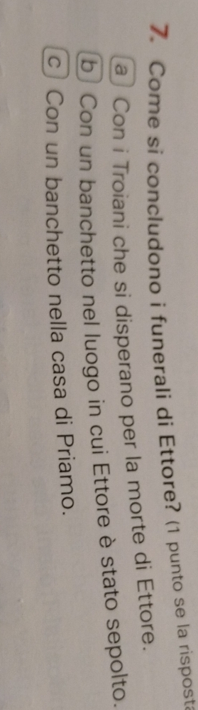 Come si concludono i funerali di Ettore? (1 punto se la risposta
a Con i Troiani che si disperano per la morte di Ettore.
b Con un banchetto nel luogo in cui Ettore è stato sepolto.
c Con un banchetto nella casa di Priamo.