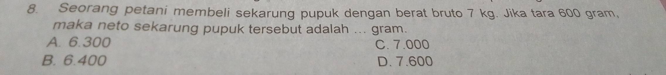 Seorang petani membeli sekarung pupuk dengan berat bruto 7 kg. Jika tara 600 gram,
maka neto sekarung pupuk tersebut adalah ... gram.
A. 6.300 C. 7.000
B. 6.400 D. 7.600