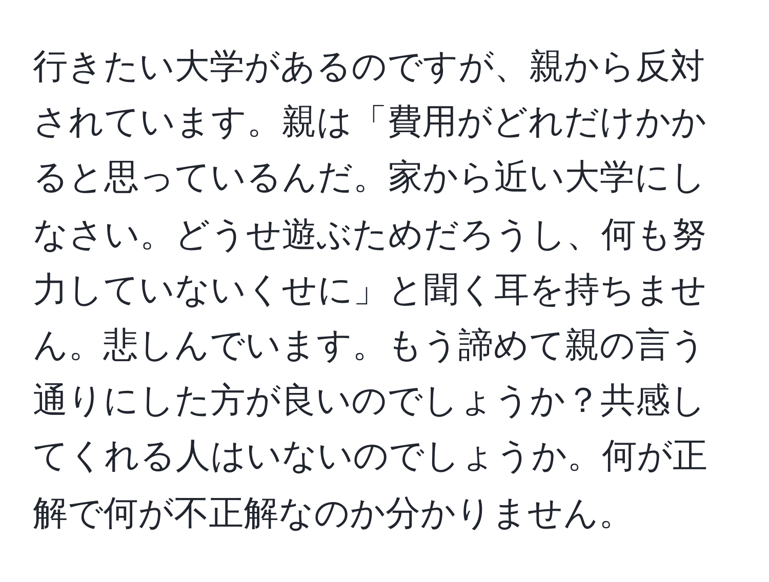 行きたい大学があるのですが、親から反対されています。親は「費用がどれだけかかると思っているんだ。家から近い大学にしなさい。どうせ遊ぶためだろうし、何も努力していないくせに」と聞く耳を持ちません。悲しんでいます。もう諦めて親の言う通りにした方が良いのでしょうか？共感してくれる人はいないのでしょうか。何が正解で何が不正解なのか分かりません。