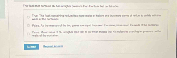 The flask that contains He has a higher pressure than the flask that contains Ne.
True. The flask containing helium has more moles of helium and thus more atoms of helium to collide with the
walls of the container.
False. As the masses of the two gases are equal they exert the same pressure on the walls of the container.
False. Molar mass of Ne is higher than that of He which means that Ne molecules exert higher pressure on the
walls of the container.
Submit Request Answer