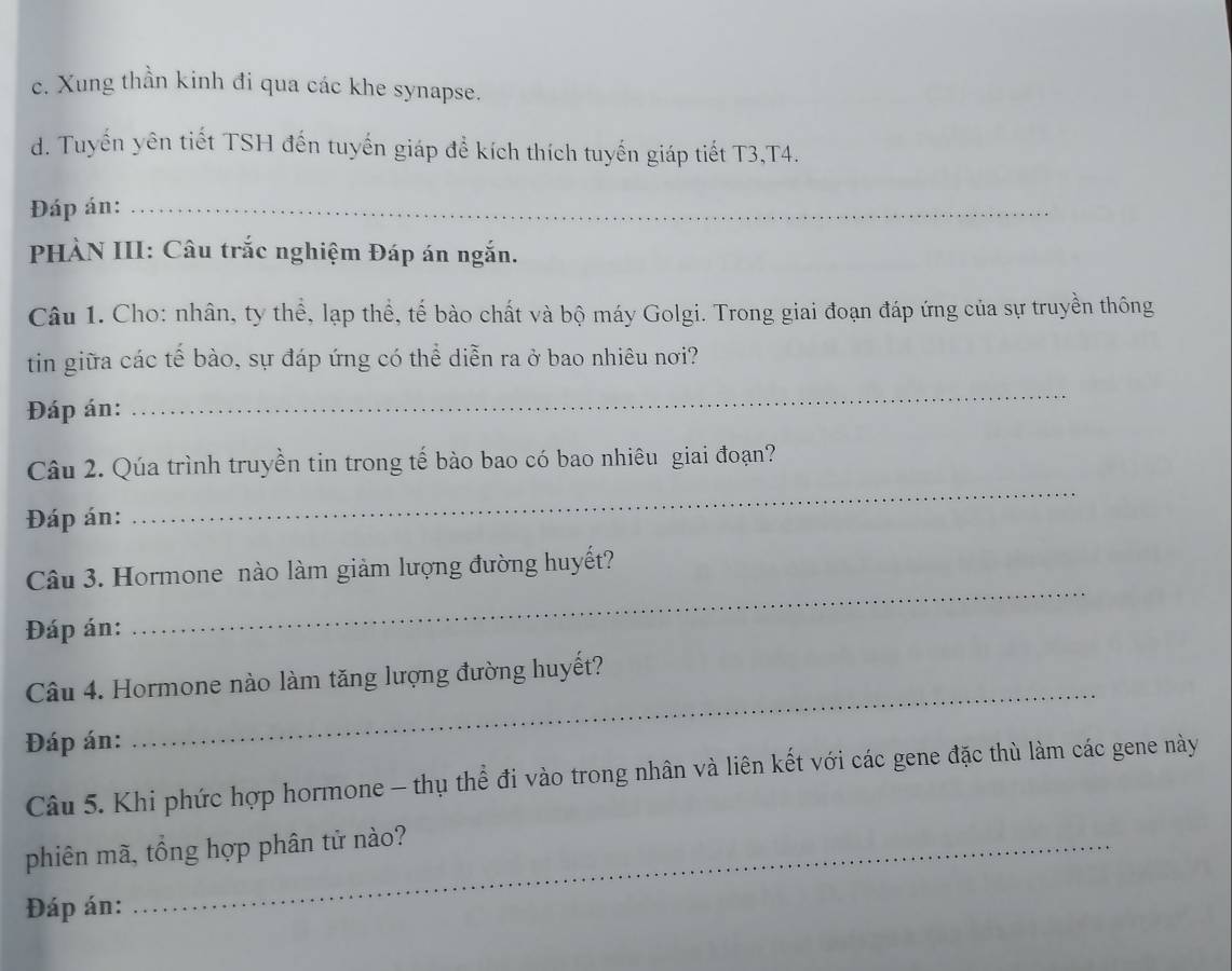 c. Xung thần kinh đi qua các khe synapse.
d. Tuyến yên tiết TSH đến tuyến giáp để kích thích tuyến giáp tiết T3,T4.
Đáp án:_
PHÀN III: Câu trắc nghiệm Đáp án ngắn.
Câu 1. Cho: nhân, ty thể, lạp thể, tế bào chất và bộ máy Golgi. Trong giai đoạn đáp ứng của sự truyền thông
tin giữa các tế bào, sự đáp ứng có thể diễn ra ở bao nhiêu nơi?
Đáp án:
_
_
Câu 2. Qúa trình truyền tin trong tế bào bao có bao nhiêu giai đoạn?
Đáp án:
Câu 3. Hormone nào làm giảm lượng đường huyết?
Đáp án:
_
Câu 4. Hormone nào làm tăng lượng đường huyết?
Đáp án:
_
Câu 5. Khi phức hợp hormone - thụ thể đi vào trong nhân và liên kết với các gene đặc thù làm các gene này
phiên mã, tổng hợp phân tử nào?
Đáp án: