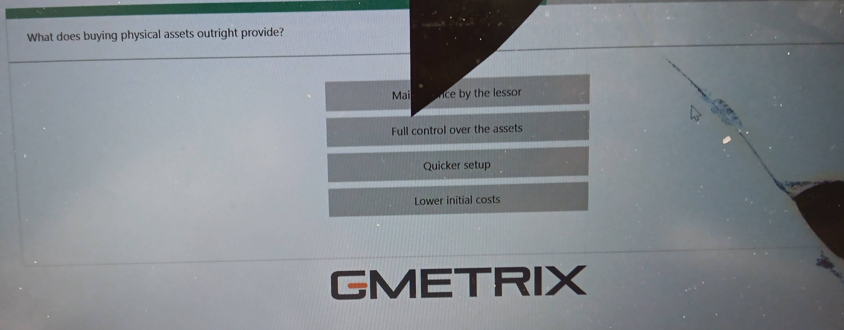 What does buying physical assets outright provide?
Mai ce by the lessor
Full control over the assets
Quicker setup
Lower initial costs
GMETRIX