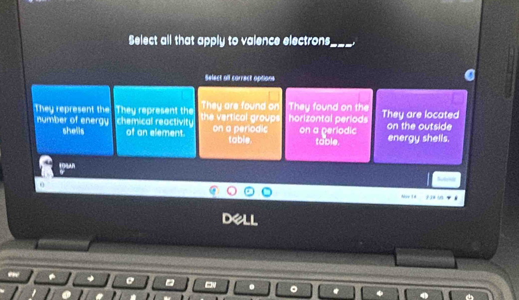 Select all that apply to valence electrons
_
Select all correct options
They are found on They found on the
They represent the They represent the the vertical groups horizontal periods They are located
number of energy chemical reactivity on a periodic on a periodic on the outside
shells of an element. table. table. energy shells.
EDGAR

Noy T4 2 2ª 15
C