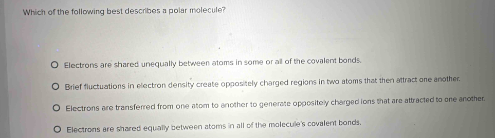 Which of the following best describes a polar molecule?
Electrons are shared unequally between atoms in some or all of the covalent bonds.
Brief fluctuations in electron density create oppositely charged regions in two atoms that then attract one another.
Electrons are transferred from one atom to another to generate oppositely charged ions that are attracted to one another.
Electrons are shared equally between atoms in all of the molecule's covalent bonds.