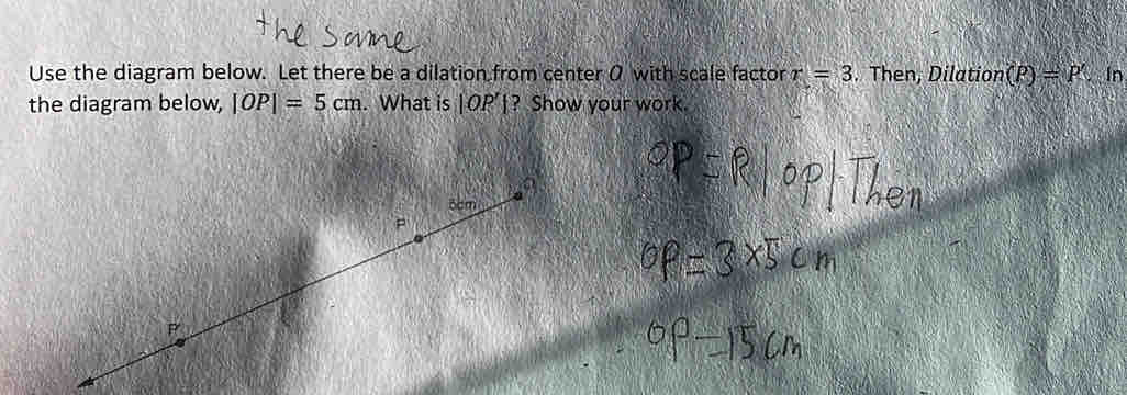 Use the diagram below. Let there be a dilation from center 0 with scale factor r=3. Then, Dilation (P)=P'. In 
the diagram below, |OP|=5cm. What is |OP’|? Show your work.