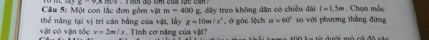 To m, lay g=9,8m/s. T inh độ lơn của lực can? 
Câu 5: Một con lắc đơn gồm vật m=400 _ Q 1, dây treo không dãn có chiều dài l=1,5m. Chọn mốc 
thế năng tại vị trí cân bằng của vật, lấy g=10m/s^2 , ở góc lệch alpha =60° so với phương thắng đứng 
vật có vận tốc v=2m/s. Tính cơ năng của vật? 
wơng 400 ka từ dưới mỏ có đô sâu