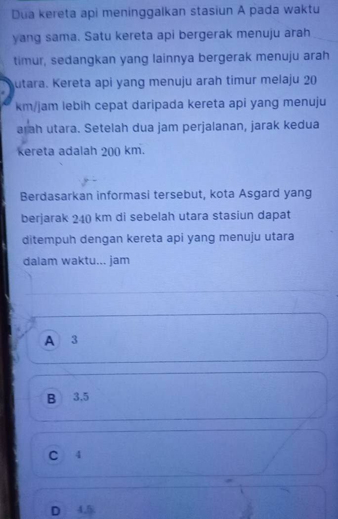 Dua kereta api meninggalkan stasiun A pada waktu
yang sama. Satu kereta api bergerak menuju arah
timur, sedangkan yang lainnya bergerak menuju arah
utara. Kereta api yang menuju arah timur melaju 20
km/jam lebih cepat daripada kereta api yang menuju
arah utara. Setelah dua jam perjalanan, jarak kedua
kereta adalah 200 km.
Berdasarkan informasi tersebut, kota Asgard yang
berjarak 240 km di sebelah utara stasiun dapat
ditempuh dengan kereta api yang menuju utara
dalam waktu... jam
A 3
B 3.5
C 4
D 4.5