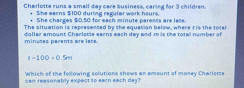 Charlotte runs a small day care business, caring for 3 children. 
She earns $100 during regular work hours. 
She charges $0.50 for each minute parents are late. 
The situation is represented by the equation below, where t is the total 
dollar amount Charlotte earns each day and m is the total number of
minutes parents are late.
t=100+0.5m
Which of the following solutions shows an amount of money Charlotte 
can reasonably expect to earn each day?