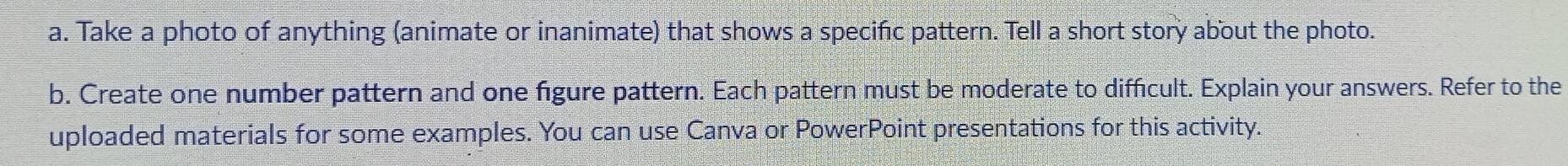 Take a photo of anything (animate or inanimate) that shows a specifc pattern. Tell a short story about the photo. 
b. Create one number pattern and one figure pattern. Each pattern must be moderate to difficult. Explain your answers. Refer to the 
uploaded materials for some examples. You can use Canva or PowerPoint presentations for this activity.