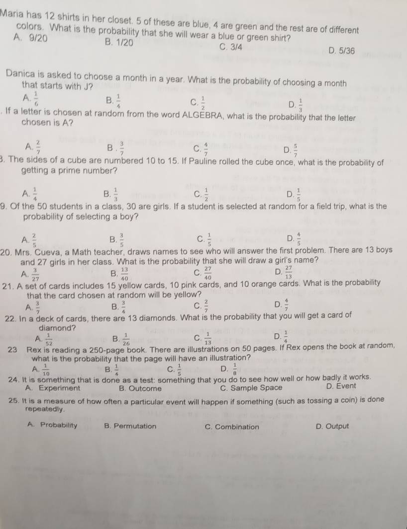 Maria has 12 shirts in her closet. 5 of these are blue, 4 are green and the rest are of different
colors. What is the probability that she will wear a blue or green shirt?
A. 9/20 B. 1/20 D. 5/36
C. 3/4
Danica is asked to choose a month in a year. What is the probability of choosing a month
that starts with J?
B.
A.  1/6   1/4   1/2   1/3 
C.
D.
. If a letter is chosen at random from the word ALGEBRA, what is the probability that the letter
chosen is A?
A.  2/7  B .  3/7  C.  4/7  D.  5/7 . The sides of a cube are numbered 10 to 15. If Pauline rolled the cube once, what is the probability of
getting a prime number?
A.  1/4   1/3   1/2   1/5 
B.
C.
D.
9. Of the 50 students in a class, 30 are girls. If a student is selected at random for a field trip, what is the
probability of selecting a boy?
A.  2/5   3/5   1/5   4/5 
B.
C.
D.
20. Mrs. Cueva, a Math teacher, draws names to see who will answer the first problem. There are 13 boys
and 27 girls in her class. What is the probability that she will draw a girl's name?
A.  3/27   13/40   27/40   27/13 
B.
C.
D
21. A set of cards includes 15 yellow cards, 10 pink cards, and 10 orange cards. What is the probability
that the card chosen at random will be yellow?
A.  3/7   3/4   2/7   4/7 
B.
C.
D.
22. In a deck of cards, there are 13 diamonds. What is the probability that you will get a card of
diamond?
D.
A.  1/52  B.  1/26   1/13   1/4 
C.
23 Rex is reading a 250-page book. There are illustrations on 50 pages. If Rex opens the book at random.
what is the probability that the page will have an illustration?
A.  1/10   1/4  C.  1/5  D.  1/8 
B.
24. It is something that is done as a test: something that you do to see how well or how badly it works.
A. Experiment B. Outcome C. Sample Space D. Évent
25. It is a measure of how often a particular event will happen if something (such as tossing a coin) is done
repeatedly.
A. Probability B. Permutation C. Combination D. Output