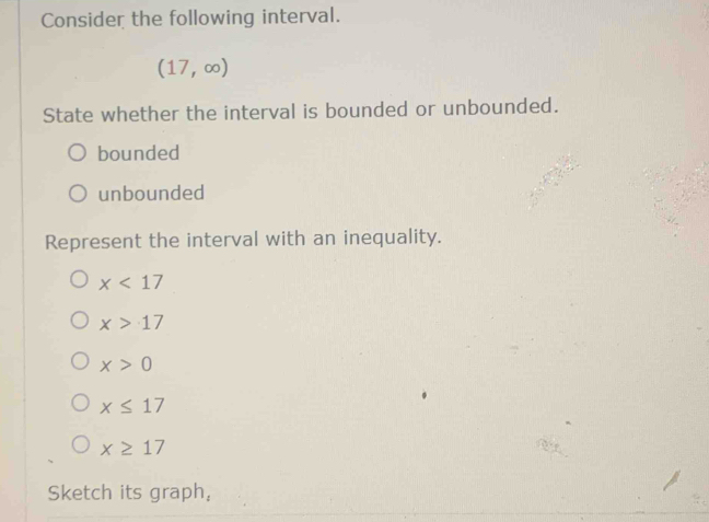 Consider the following interval.
(17,∈fty )
State whether the interval is bounded or unbounded.
bounded
unbounded
Represent the interval with an inequality.
x<17</tex>
x>17
x>0
x≤ 17
x≥ 17
Sketch its graph,