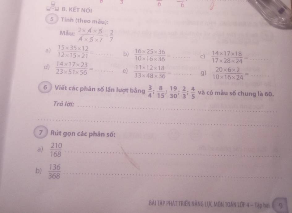 3 overline 6 overline 6
B. KẾT NỐI 
5 ) Tính (theo mẫu): 
Mẫu:  (2* A* 5)/A* 5* 7 = 2/7 
a)  (15* 35* 12)/12* 15* 21 =... b)  (16* 25* 36)/10* 16* 36 =... c)  (14* 17* 18)/17* 28* 24 =... 
d)  (14* 17* 23)/23* 51* 56 = _e)  (11* 12* 18)/33* 48* 36 =... g)  (20* 6* 2)/10* 16* 24 = ... 
6 Viết các phân số lần lượt bằng  3/4 ;  8/15 ;  19/30 ;  2/3 ;  4/5  và có mẫu số chung là 60. 
_ 
_ 
Trả lời: 
_ 
_ 
7 Rút gọn các phân số: 
a)  210/168  _ 
b)  136/368  _ 
BẢI TẢP PHÁT TRIÊN NÃNG LƯC MÔN TOÁN LỚP 4 - Tập hai C 9