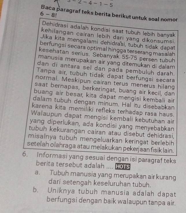 2-2- 4 - 1 - 5
Baca paragraf teks berita berikut untuk soal nomor
6 - 8!
Dehidrasi adalah kondisi saat tubuh lebih banyak
kehilangan cairan lebih dari yang dikonsumsi.
Jika kita mengalami dehidrasi, tubuh tidak dapat
berfungsi secara optimal hingga terserang masalah
kesehatan serius. Sebanyak 55-75 persen tubuh
manusia merupakan air yang ditemukan di dalam
dan di antara sel dan pada pembuluh darah.
Tanpa air, tubuh tidak dapat berfungsi secara
normal. Meskipun cairan terus menerus hilang
saat bernapas, berkeringat, buang air kecil, dan
buang air besar, kita dapat mengisi kembali air
dalam tubuh dengan minum. Hal itu disebabkan
karena kita memiliki refleks terhadap rasa haus.
Walaupun dapat mengisi kembali kebutuhan air
yang diperlukan, ada kondisi yang menyebabkan
tubuh kekurangan cairan atau disebut dehidrasi,
misalnya tubuh mengeluarkan keringat berlebih
setelah olahraga atau melakukan pekerjaan fisik lain.
6. Informasi yang sesuai dengan isi paragraf teks
berita tersebut adalah .... Hots
a. Tubuh manusia yang merupakan air kurang
dari setengah keseluruhan tubuh.
b. Uniknya tubuh manusia adalah dapat
berfungsi dengan baik walaupun tanpa air.