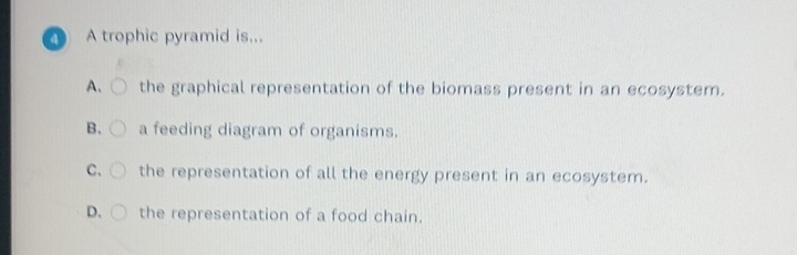 A. the graphical representation of the biomass present in an ecosystem.
B. a feeding diagram of organisms.
C. the representation of all the energy present in an ecosystem.
D. the representation of a food chain.