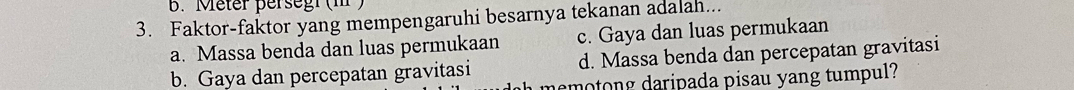 Meter persegr (m )
3. Faktor-faktor yang mempengaruhi besarnya tekanan adalah...
a. Massa benda dan luas permukaan c. Gaya dan luas permukaan
b. Gaya dan percepatan gravitasi d. Massa benda dan percepatan gravitasi
demotong daripada pisau yang tumpul?