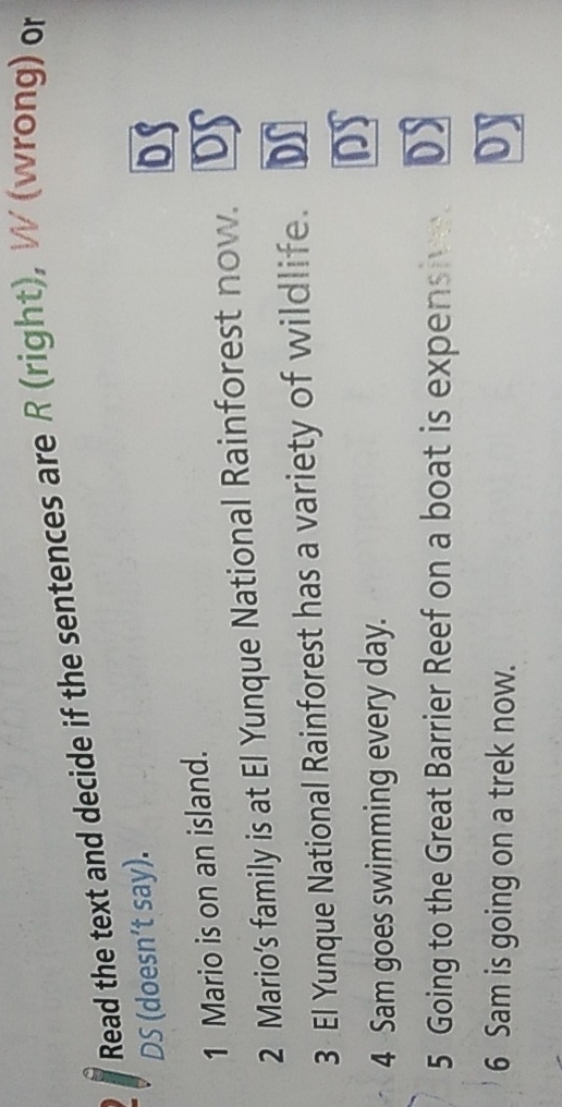 Read the text and decide if the sentences are R (right), W (wrong) or
DS (doesn’t say).
DS
1 Mario is on an island.
2 Mario’s family is at El Yunque National Rainforest now. DS
3 El Yunque National Rainforest has a variety of wildlife. Dr
DS
4 Sam goes swimming every day.
5 Going to the Great Barrier Reef on a boat is expensive. DS
6 Sam is going on a trek now.
oy