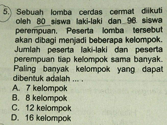 5.) Sebuah lomba cerdas cermat diikuti
oleh 80 siswa laki-laki dan 96 siswa
perempuan. Peserta lomba tersebut
akan dibagi menjadi beberapa kelompok.
Jumlah peserta laki-laki dan peserta
perempuan tiap kelompok sama banyak.
Paling banyak kelompok yang dapat
dibentuk adalah ... .
A. 7 kelompok
B. 8 kelompok
C. 12 kelompok
D. 16 kelompok