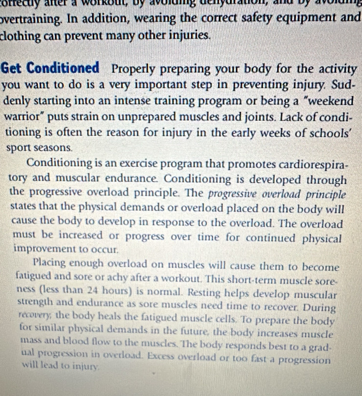 coffecty after a workout, by avolding denydration, and by avolding 
overtraining. In addition, wearing the correct safety equipment and 
clothing can prevent many other injuries. 
Get Conditioned Properly preparing your body for the activity 
you want to do is a very important step in preventing injury. Sud- 
denly starting into an intense training program or being a “weekend 
warrior” puts strain on unprepared muscles and joints. Lack of condi- 
tioning is often the reason for injury in the early weeks of schools' 
sport seasons. 
Conditioning is an exercise program that promotes cardiorespira- 
tory and muscular endurance. Conditioning is developed through 
the progressive overload principle. The progressive overload principle 
states that the physical demands or overload placed on the body will 
cause the body to develop in response to the overload. The overload 
must be increased or progress over time for continued physical 
improvement to occur. 
Placing enough overload on muscles will cause them to become 
fatigued and sore or achy after a workout. This short-term muscle sore- 
ness (less than 24 hours) is normal. Resting helps develop muscular 
strength and endurance as sore muscles need time to recover. During 
recovery, the body heals the fatigued muscle cells. To prepare the body 
for similar physical demands in the future, the body increases muscle 
mass and blood flow to the muscles. The body responds best to a grad- 
ual progression in overload. Excess overload or too fast a progression 
will lead to injury.