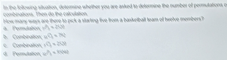 In the following situation, determine whether you are asked to determine the number of permutations o
combinations. Then do the calculation.
How many ways are there to pick a starting five from a basketball team of twelve members?
a Permutation; f(3)=2(3)
b. Combination; awidehat CJ=70°
c. Combination; _3C_50
d. Permulation; a^(3=)40000