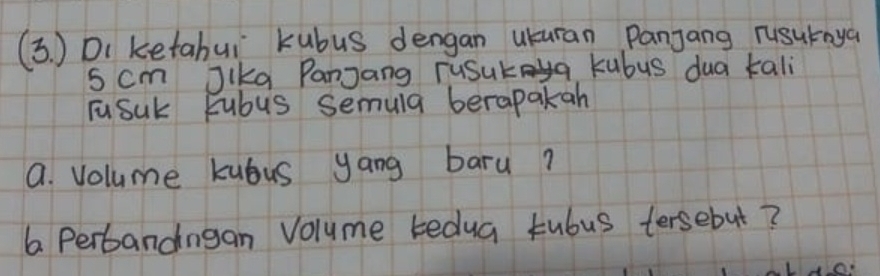 (3. ) Di ketabui kubus dengan uuran Panjang rusuraya
5 cm Jika PanJang ruSuka kubus dua tali 
Fusuk Fubus semula berapakah 
a. Volume kubus yang baru? 
6 Perbandngan Volume tedua tubus tersebut?