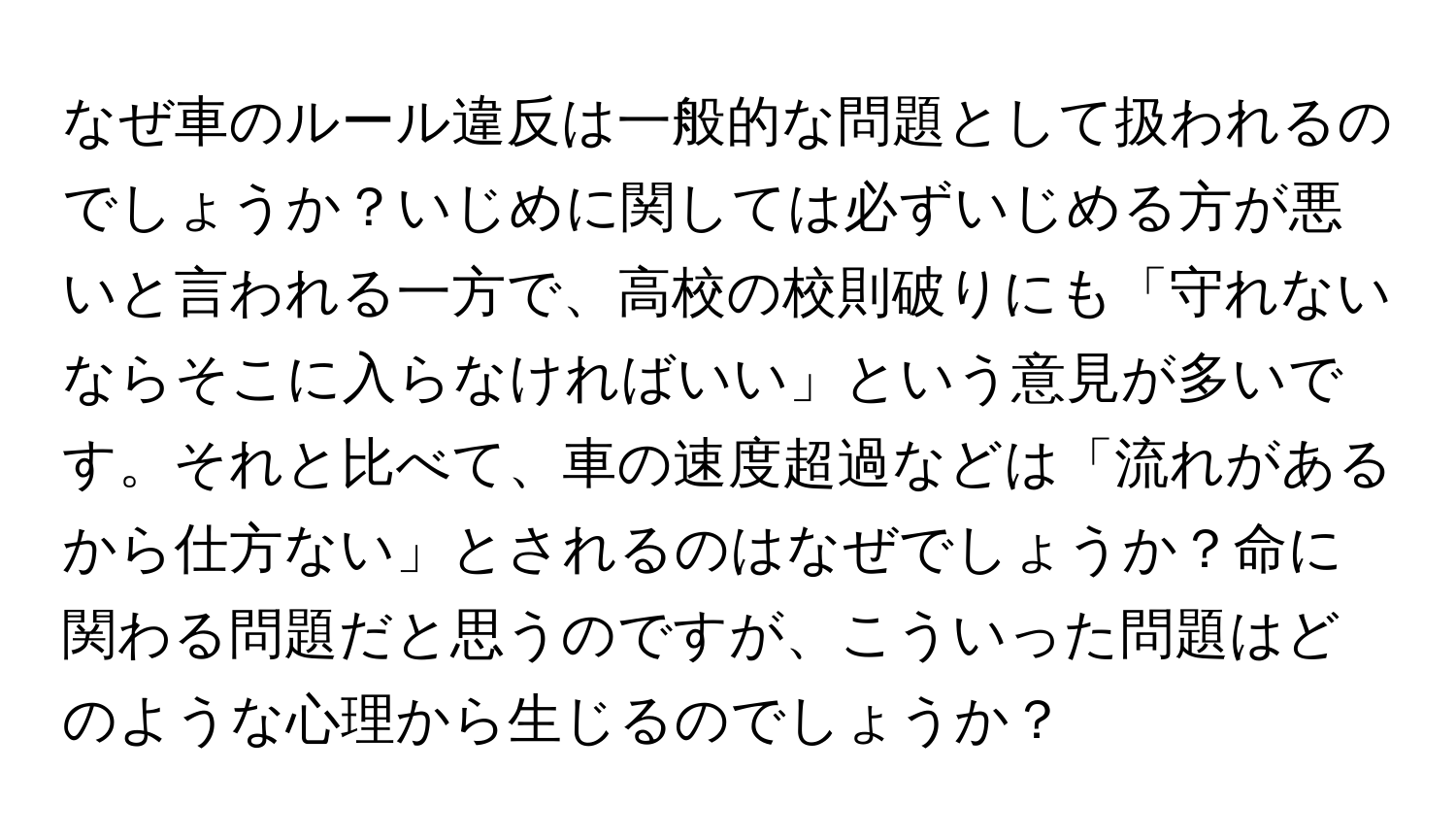 なぜ車のルール違反は一般的な問題として扱われるのでしょうか？いじめに関しては必ずいじめる方が悪いと言われる一方で、高校の校則破りにも「守れないならそこに入らなければいい」という意見が多いです。それと比べて、車の速度超過などは「流れがあるから仕方ない」とされるのはなぜでしょうか？命に関わる問題だと思うのですが、こういった問題はどのような心理から生じるのでしょうか？