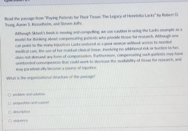 Read the passage from "Paying Patients for Their Tissue: The Legacy of Henrietta Lacks" by Robert D.
Truog. Aaron S. Kesselheim, and Steven Joffe.
Although Skloot's book is moving and compelling, we use caution in using the Lacks example as a
model for thinking about compensating patients who provide tissue for research. Although one
can point to the many injustices Lacks endured as a poor woman without access to needed
medical care, the use of her residual clinical tissue, involving no additional risk or burden to her,
does not demand any form of compensation. Furthermore, compensating such patients may have
unintended consequences that could work to decrease the availability of tissue for research, and
may paradoxically become a source of injustice.
What is the organizational structure of the passage?
problem, and solution
proposition and sapport
description
soquence