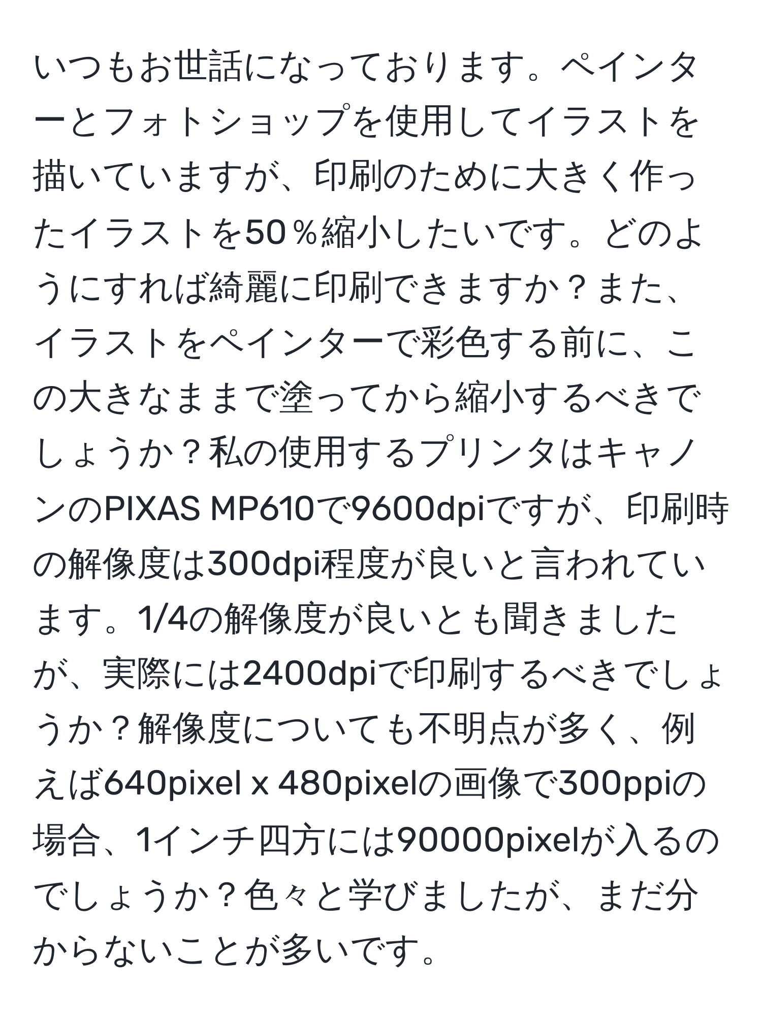 いつもお世話になっております。ペインターとフォトショップを使用してイラストを描いていますが、印刷のために大きく作ったイラストを50％縮小したいです。どのようにすれば綺麗に印刷できますか？また、イラストをペインターで彩色する前に、この大きなままで塗ってから縮小するべきでしょうか？私の使用するプリンタはキャノンのPIXAS MP610で9600dpiですが、印刷時の解像度は300dpi程度が良いと言われています。1/4の解像度が良いとも聞きましたが、実際には2400dpiで印刷するべきでしょうか？解像度についても不明点が多く、例えば640pixel x 480pixelの画像で300ppiの場合、1インチ四方には90000pixelが入るのでしょうか？色々と学びましたが、まだ分からないことが多いです。