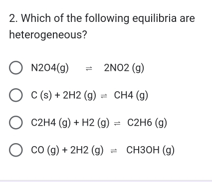 Which of the following equilibria are
heterogeneous?
N2O4(g)leftharpoons 2NO2(g)
C(s)+2H2(g)leftharpoons CH4(g)
C2H4(g)+H2(g)leftharpoons C2H6(g)
CO(g)+2H2(g)leftharpoons CH3OH(g)