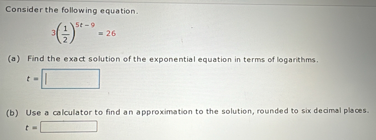 Consider the following equation.
3( 1/2 )^5t-9=26
(a) Find the exact solution of the exponential equation in terms of logarithms.
t=□
(b) Use a calculator to find an approximation to the solution, rounded to six decimal places.
t=□