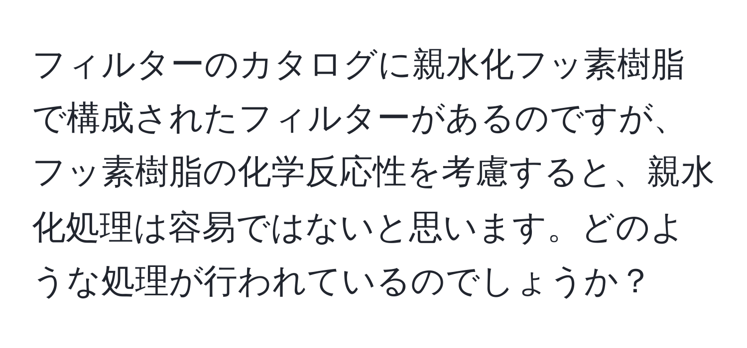 フィルターのカタログに親水化フッ素樹脂で構成されたフィルターがあるのですが、フッ素樹脂の化学反応性を考慮すると、親水化処理は容易ではないと思います。どのような処理が行われているのでしょうか？