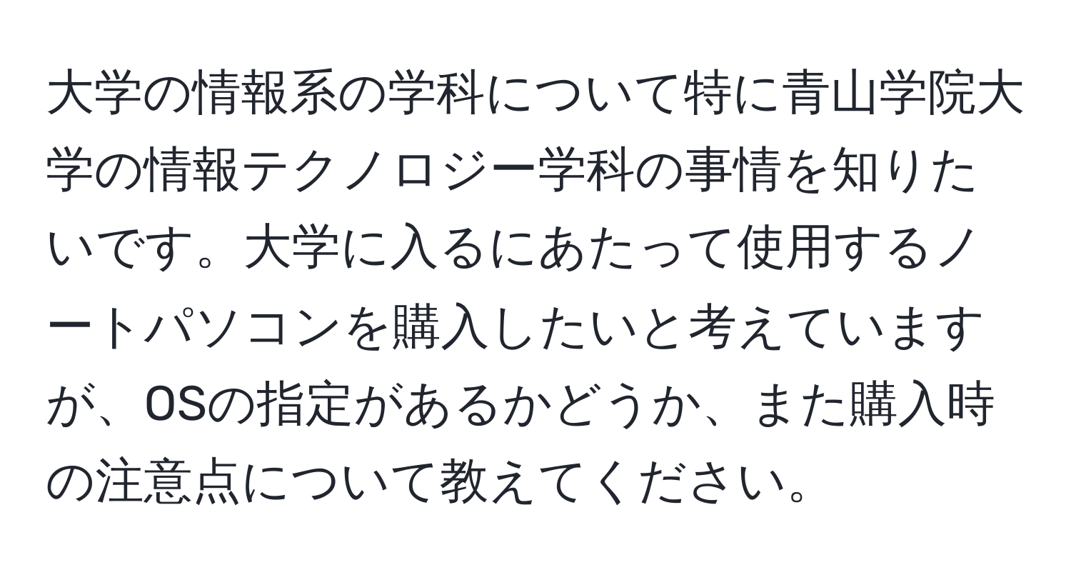 大学の情報系の学科について特に青山学院大学の情報テクノロジー学科の事情を知りたいです。大学に入るにあたって使用するノートパソコンを購入したいと考えていますが、OSの指定があるかどうか、また購入時の注意点について教えてください。